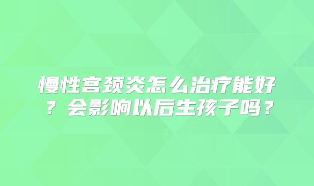 慢性宫颈炎怎么治疗能好?会影响以后生孩子吗?