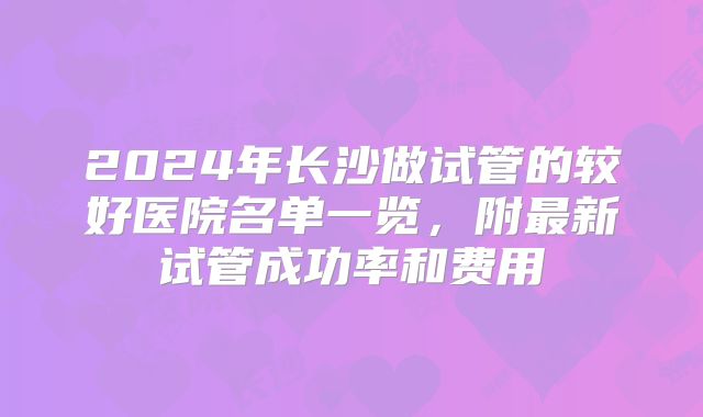 2024年长沙做试管的较好医院名单一览，附最新试管成功率和费用