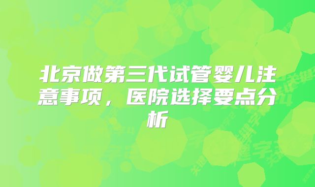 北京做第三代试管婴儿注意事项，医院选择要点分析