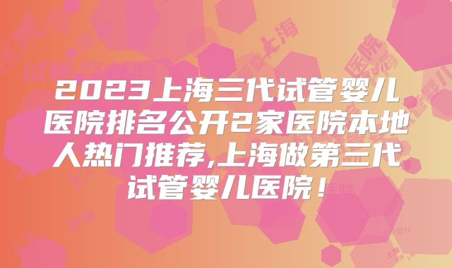 2023上海三代试管婴儿医院排名公开2家医院本地人热门推荐,上海做第三代试管婴儿医院！
