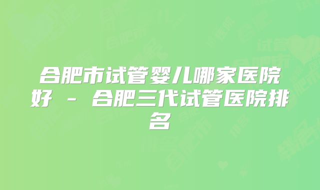合肥市试管婴儿哪家医院好 - 合肥三代试管医院排名
