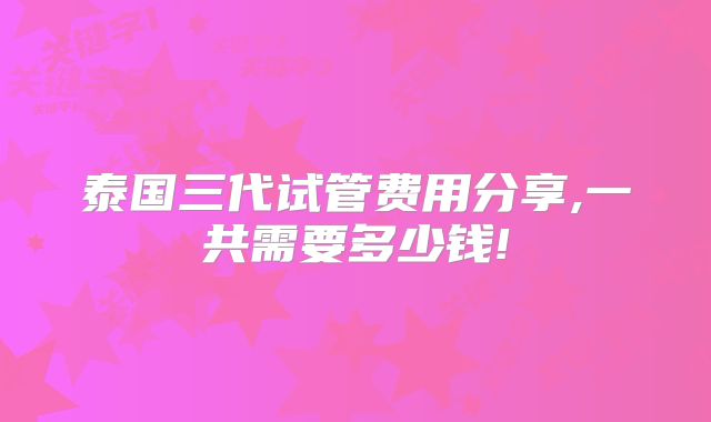 泰国三代试管费用分享,一共需要多少钱!