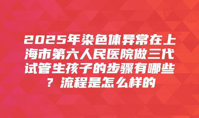 2025年染色体异常在上海市第六人民医院做三代试管生孩子的步骤有哪些？流程是怎么样的