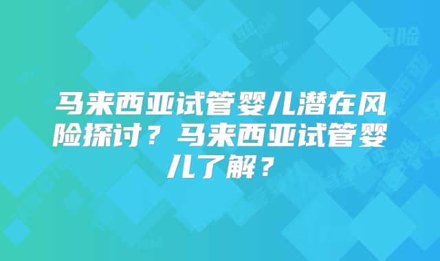 马来西亚试管婴儿潜在风险探讨？马来西亚试管婴儿了解？