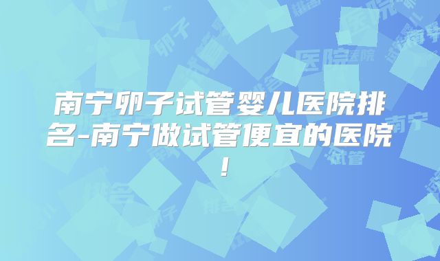 南宁卵子试管婴儿医院排名-南宁做试管便宜的医院！