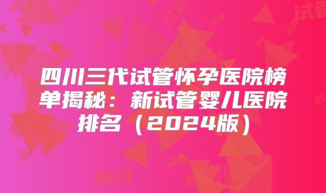 四川三代试管怀孕医院榜单揭秘：新试管婴儿医院排名（2024版）
