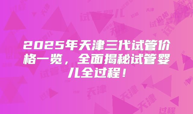 2025年天津三代试管价格一览，全面揭秘试管婴儿全过程！