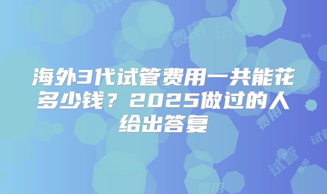 海外3代试管费用一共能花多少钱？2025做过的人给出答复