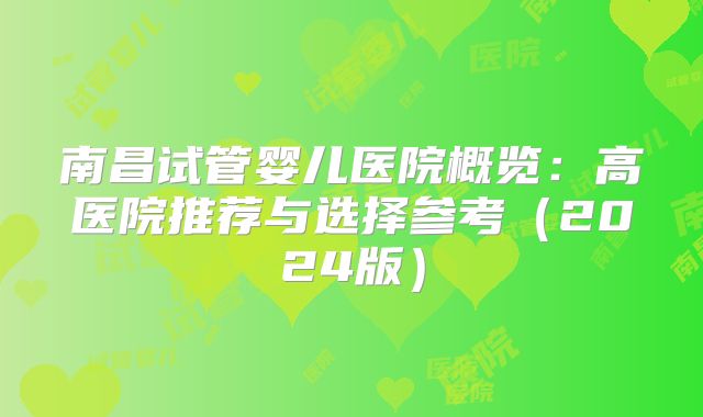 南昌试管婴儿医院概览：高医院推荐与选择参考（2024版）
