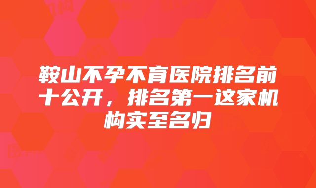 鞍山不孕不育医院排名前十公开，排名第一这家机构实至名归