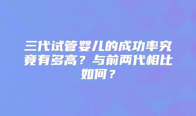 三代试管婴儿的成功率究竟有多高？与前两代相比如何？