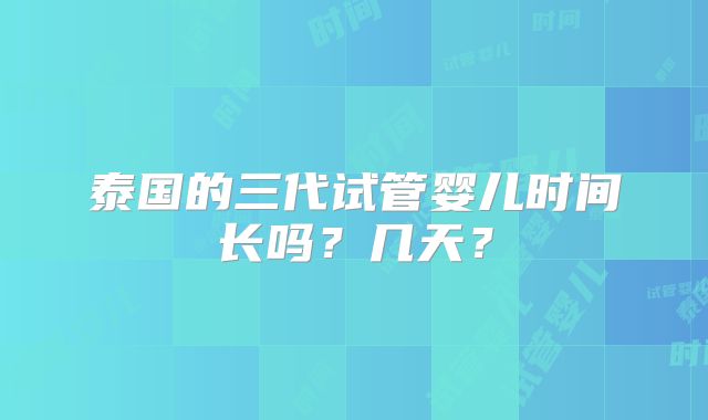 泰国的三代试管婴儿时间长吗？几天？