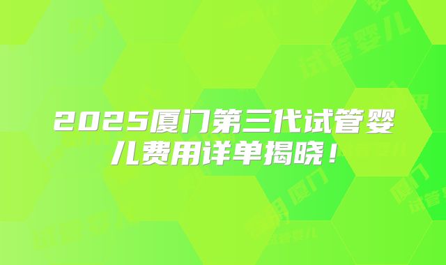 2025厦门第三代试管婴儿费用详单揭晓！