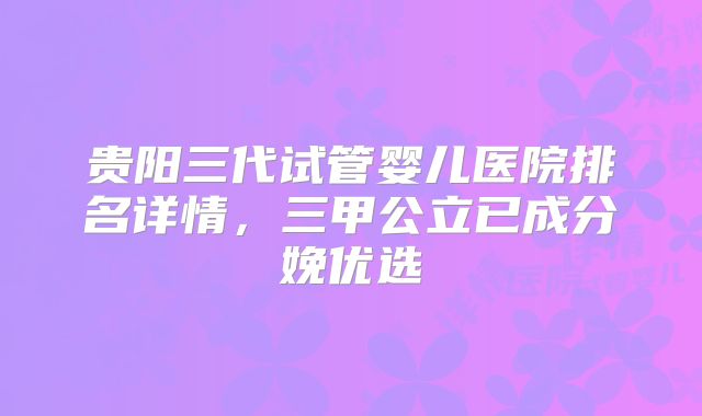 贵阳三代试管婴儿医院排名详情,三甲公立已成分娩优选