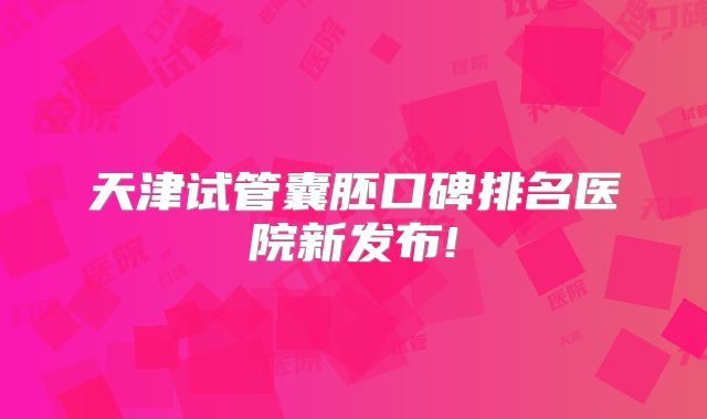 天津试管囊胚口碑排名医院新发布!