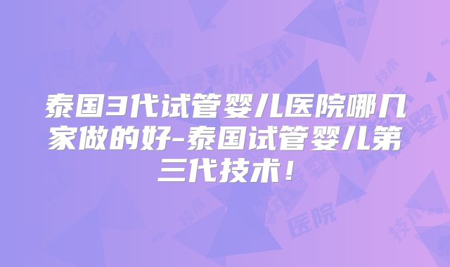 泰国3代试管婴儿医院哪几家做的好-泰国试管婴儿第三代技术！