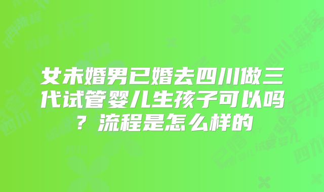 女未婚男已婚去四川做三代试管婴儿生孩子可以吗?流程是怎么样的
