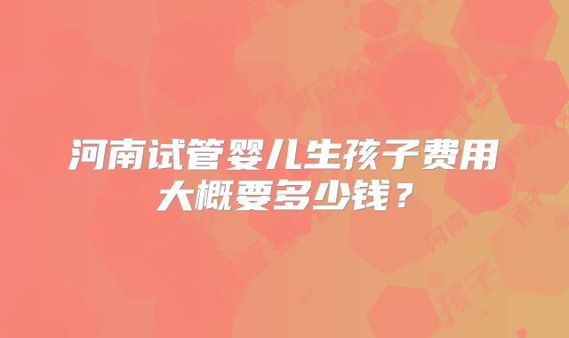 河南试管婴儿生孩子费用大概要多少钱？