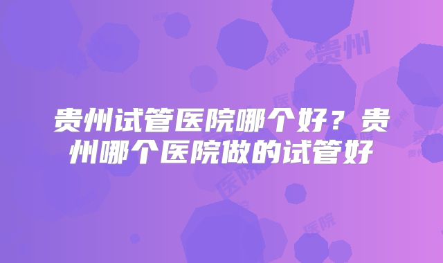 贵州试管医院哪个好？贵州哪个医院做的试管好