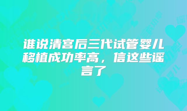 谁说清宫后三代试管婴儿移植成功率高,信这些谣言了