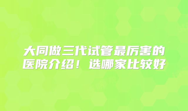 大同做三代试管最厉害的医院介绍！选哪家比较好