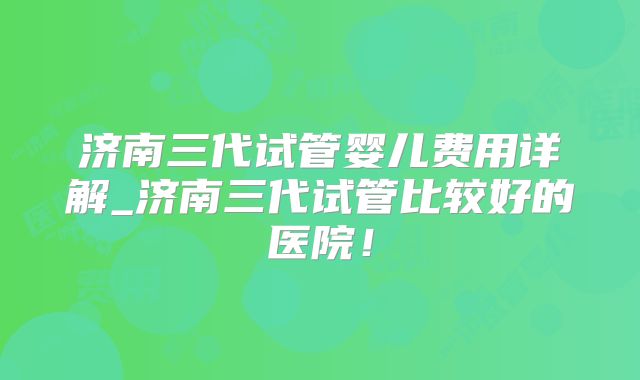 济南三代试管婴儿费用详解_济南三代试管比较好的医院！