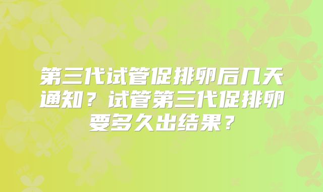 第三代试管促排卵后几天通知?试管第三代促排卵要多久出结果?