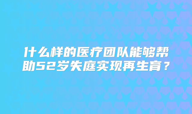 什么样的医疗团队能够帮助52岁失庭实现再生育？
