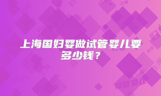 上海国妇婴做试管婴儿要多少钱？