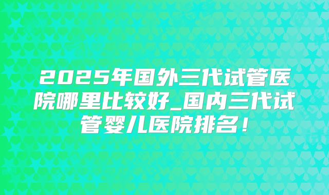2025年国外三代试管医院哪里比较好_国内三代试管婴儿医院排名！