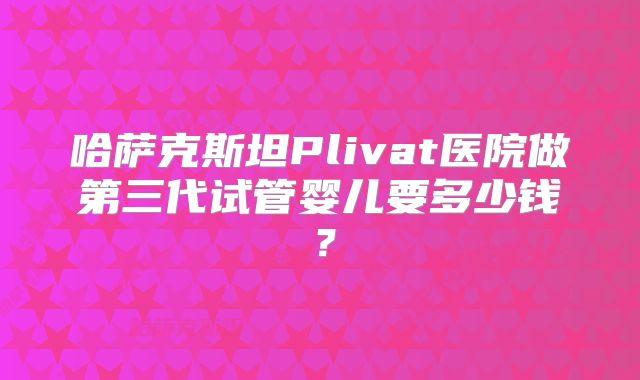 哈萨克斯坦Plivat医院做第三代试管婴儿要多少钱？
