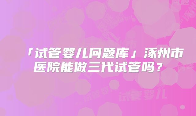 「试管婴儿问题库」涿州市医院能做三代试管吗？