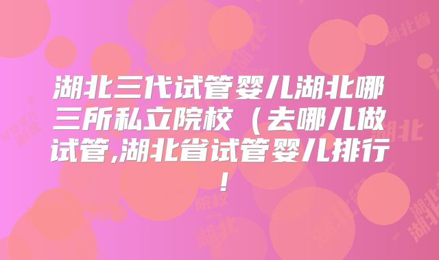 湖北三代试管婴儿湖北哪三所私立院校（去哪儿做试管,湖北省试管婴儿排行！
