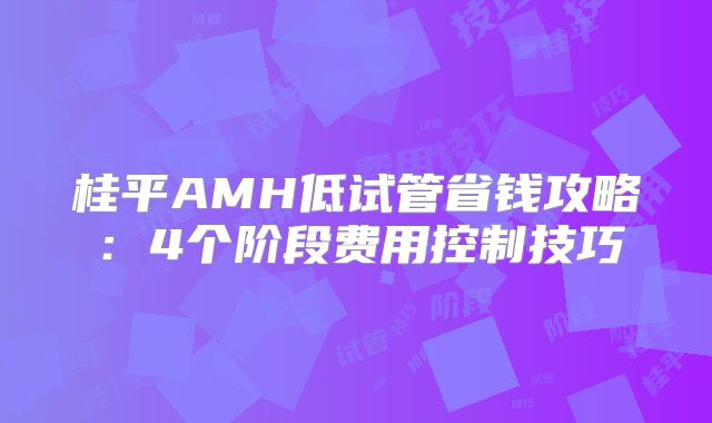 桂平AMH低试管省钱攻略：4个阶段费用控制技巧