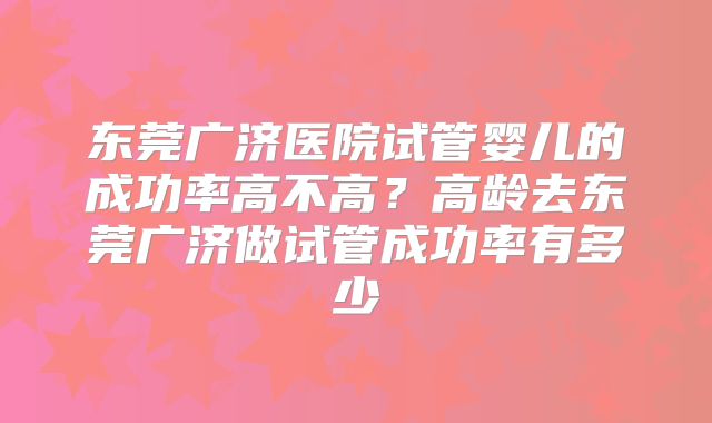 东莞广济医院试管婴儿的成功率高不高?高龄去东莞广济做试管成功率有多少