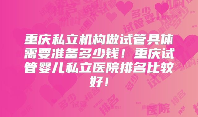 重庆私立机构做试管具体需要准备多少钱!重庆试管婴儿私立医院排名比较好!