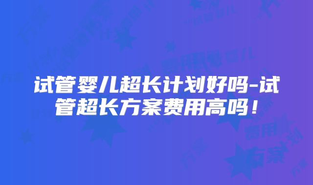 试管婴儿超长计划好吗-试管超长方案费用高吗！