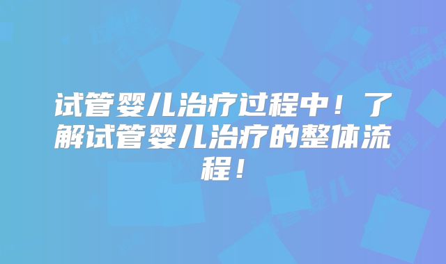 试管婴儿治疗过程中!了解试管婴儿治疗的整体流程!