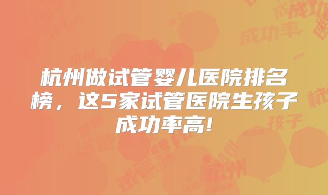 杭州做试管婴儿医院排名榜,这5家试管医院生孩子成功率高!