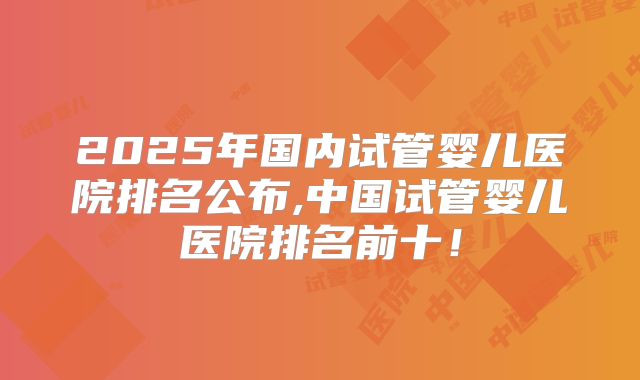 2025年国内试管婴儿医院排名公布,中国试管婴儿医院排名前十！