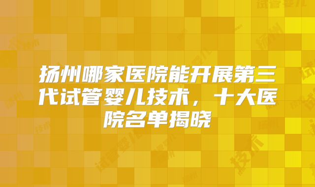扬州哪家医院能开展第三代试管婴儿技术,十大医院名单揭晓
