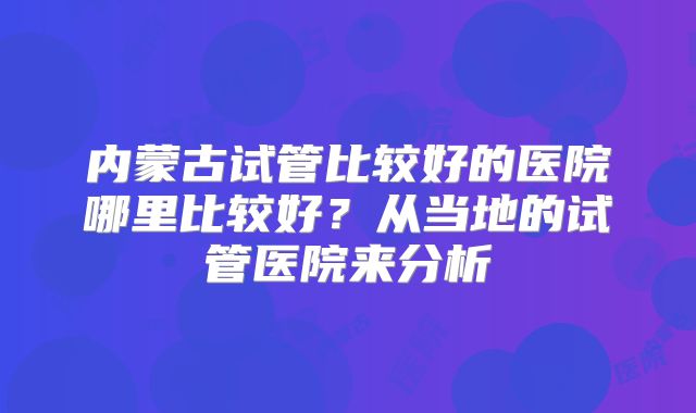 内蒙古试管比较好的医院哪里比较好?从当地的试管医院来分析