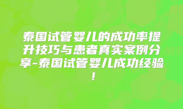 泰国试管婴儿的成功率提升技巧与患者真实案例分享-泰国试管婴儿成功经验！