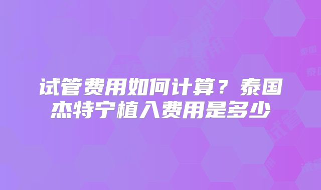试管费用如何计算？泰国杰特宁植入费用是多少
