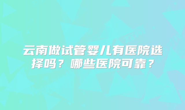 云南做试管婴儿有医院选择吗？哪些医院可靠？