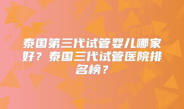 泰国第三代试管婴儿哪家好？泰国三代试管医院排名榜？