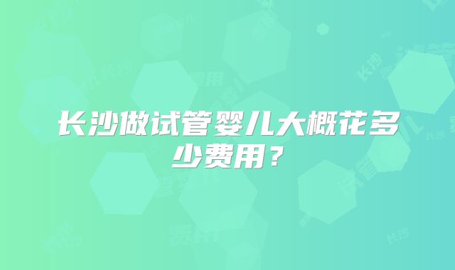 长沙做试管婴儿大概花多少费用？