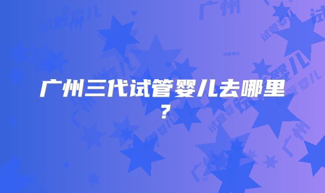 广州三代试管婴儿去哪里？