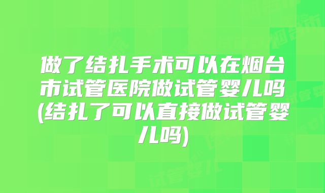 做了结扎手术可以在烟台市试管医院做试管婴儿吗(结扎了可以直接做试管婴儿吗)