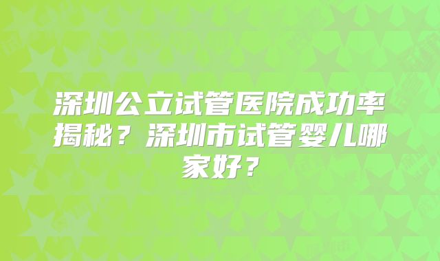 深圳公立试管医院成功率揭秘？深圳市试管婴儿哪家好？